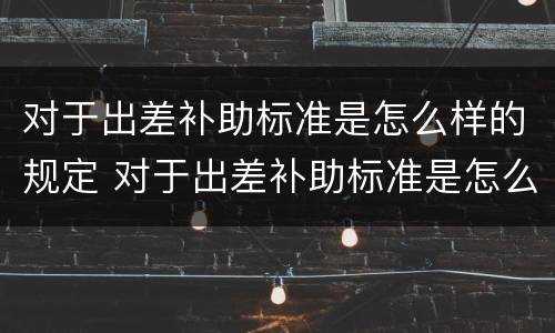 对于出差补助标准是怎么样的规定 对于出差补助标准是怎么样的规定呢
