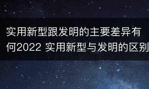 实用新型跟发明的主要差异有何2022 实用新型与发明的区别有哪些