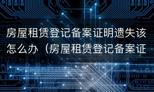 房屋租赁登记备案证明遗失该怎么办（房屋租赁登记备案证明丢了怎么办）