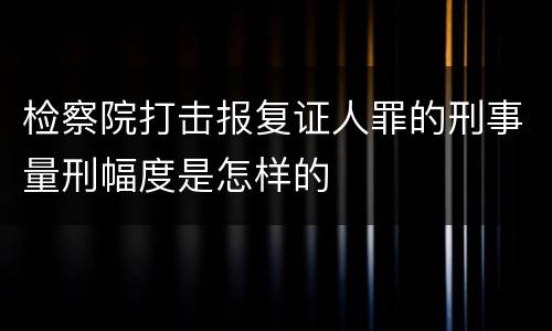 检察院打击报复证人罪的刑事量刑幅度是怎样的