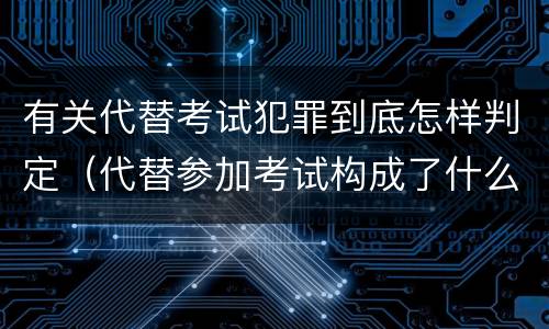 有关代替考试犯罪到底怎样判定（代替参加考试构成了什么犯罪）
