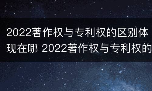 2022著作权与专利权的区别体现在哪 2022著作权与专利权的区别体现在哪里