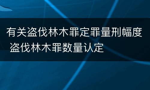 有关盗伐林木罪定罪量刑幅度 盗伐林木罪数量认定