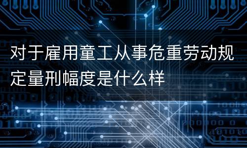对于雇用童工从事危重劳动规定量刑幅度是什么样