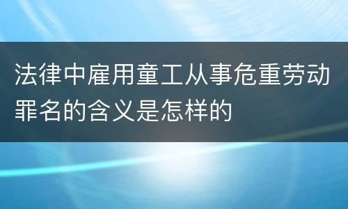 法律中雇用童工从事危重劳动罪名的含义是怎样的