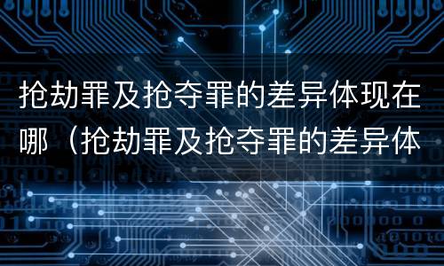 抢劫罪及抢夺罪的差异体现在哪（抢劫罪及抢夺罪的差异体现在哪方面）