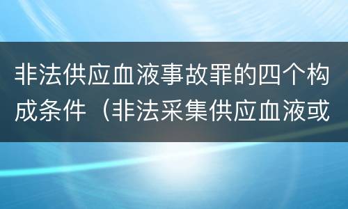 非法供应血液事故罪的四个构成条件（非法采集供应血液或者制作供应血液制品罪的刑事责任）