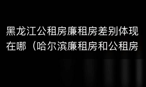 黑龙江公租房廉租房差别体现在哪（哈尔滨廉租房和公租房有什么区别）