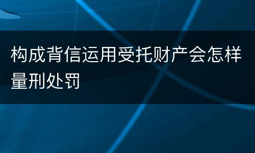 构成背信运用受托财产会怎样量刑处罚