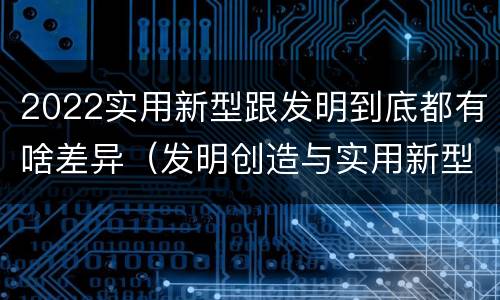 2022实用新型跟发明到底都有啥差异（发明创造与实用新型的区别）