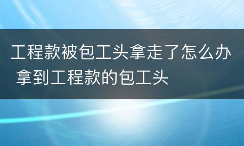 工程款被包工头拿走了怎么办 拿到工程款的包工头