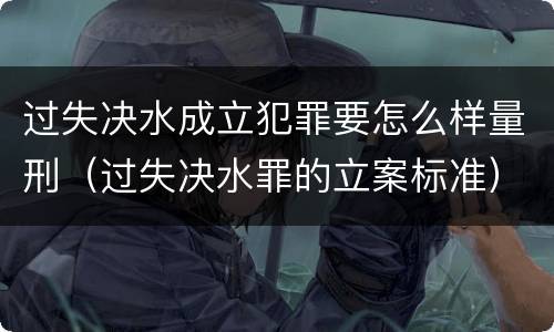 过失决水成立犯罪要怎么样量刑（过失决水罪的立案标准）