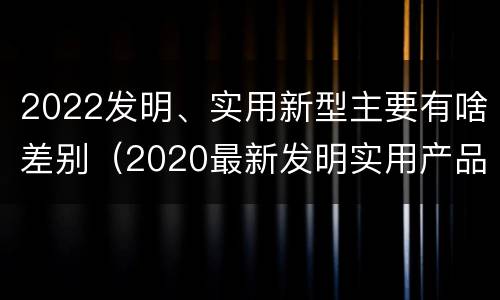 2022发明、实用新型主要有啥差别（2020最新发明实用产品）