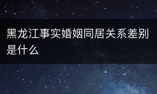 黑龙江事实婚姻同居关系差别是什么