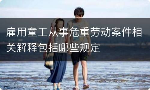 雇用童工从事危重劳动案件相关解释包括哪些规定