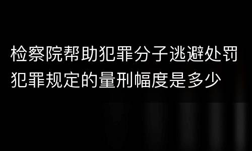 检察院帮助犯罪分子逃避处罚犯罪规定的量刑幅度是多少