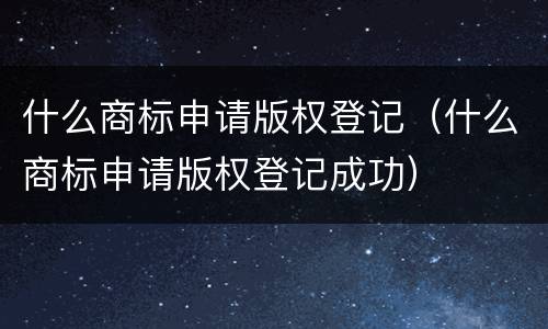 什么商标申请版权登记（什么商标申请版权登记成功）