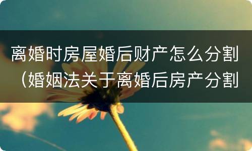 离婚时房屋婚后财产怎么分割（婚姻法关于离婚后房产分割）