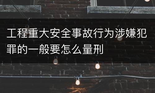 工程重大安全事故行为涉嫌犯罪的一般要怎么量刑