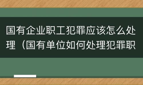 国有企业职工犯罪应该怎么处理（国有单位如何处理犯罪职工）