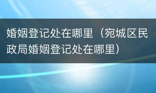 婚姻登记处在哪里（宛城区民政局婚姻登记处在哪里）