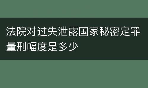 法院对过失泄露国家秘密定罪量刑幅度是多少