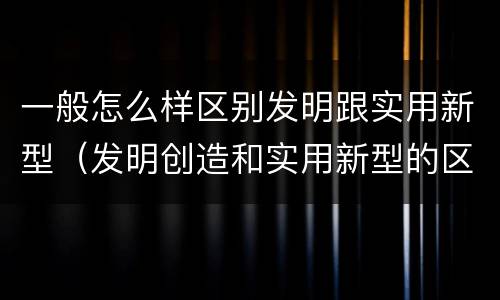一般怎么样区别发明跟实用新型（发明创造和实用新型的区别）