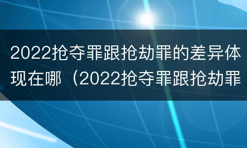 2022抢夺罪跟抢劫罪的差异体现在哪（2022抢夺罪跟抢劫罪的差异体现在哪方面）
