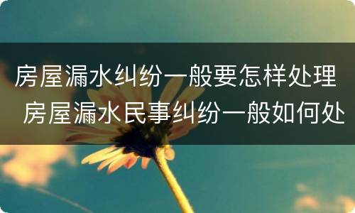 房屋漏水纠纷一般要怎样处理 房屋漏水民事纠纷一般如何处理