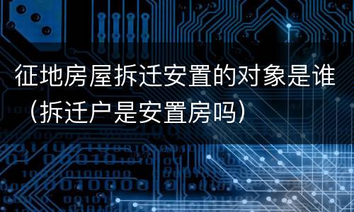 征地房屋拆迁安置的对象是谁（拆迁户是安置房吗）