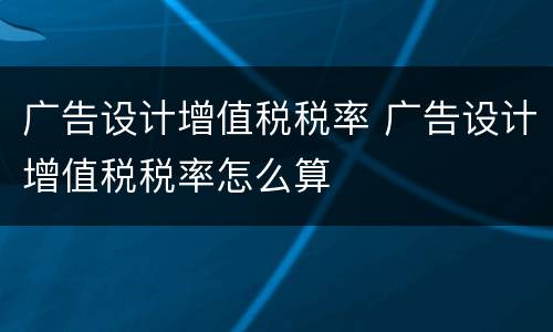 广告设计增值税税率 广告设计增值税税率怎么算