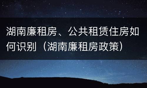 湖南廉租房、公共租赁住房如何识别（湖南廉租房政策）