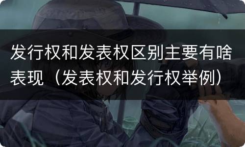 发行权和发表权区别主要有啥表现（发表权和发行权举例）