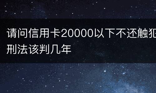 请问信用卡20000以下不还触犯刑法该判几年