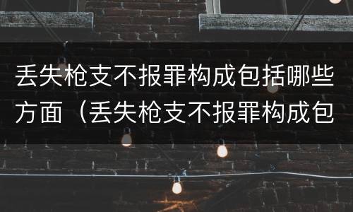 丢失枪支不报罪构成包括哪些方面(丢失枪支不报罪构成包括哪些方面的犯罪)