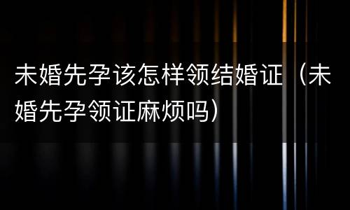 未婚先孕该怎样领结婚证（未婚先孕领证麻烦吗）