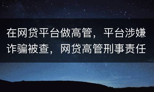 在网贷平台做高管，平台涉嫌诈骗被查，网贷高管刑事责任是什么