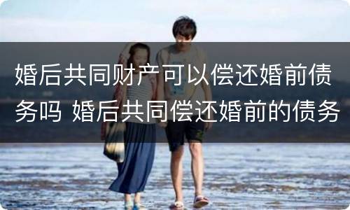 婚后共同财产可以偿还婚前债务吗 婚后共同偿还婚前的债务怎么算