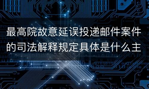 最高院故意延误投递邮件案件的司法解释规定具体是什么主要内容