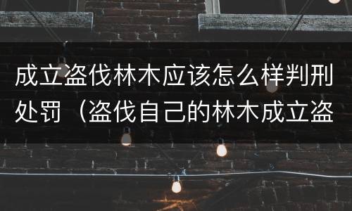 成立盗伐林木应该怎么样判刑处罚（盗伐自己的林木成立盗伐林木罪吗）