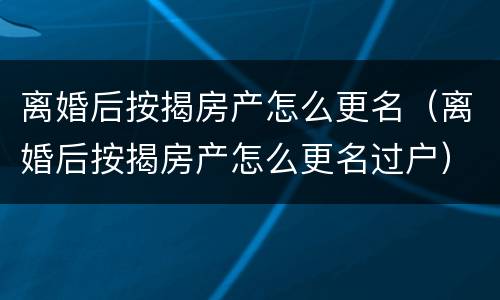 离婚后按揭房产怎么更名（离婚后按揭房产怎么更名过户）