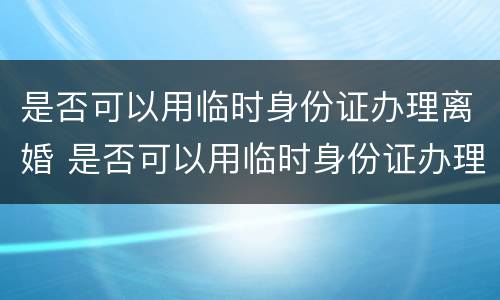 是否可以用临时身份证办理离婚 是否可以用临时身份证办理离婚证