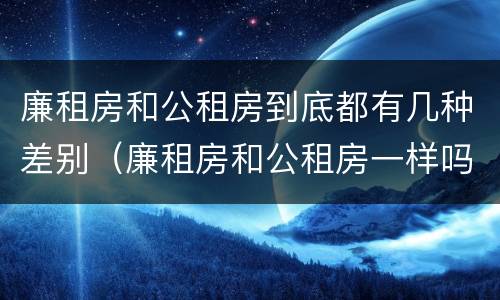 廉租房和公租房到底都有几种差别（廉租房和公租房一样吗?）