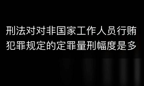 刑法对对非国家工作人员行贿犯罪规定的定罪量刑幅度是多少