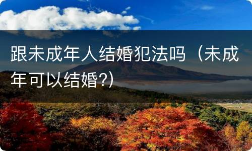 跟未成年人结婚犯法吗（未成年可以结婚?）