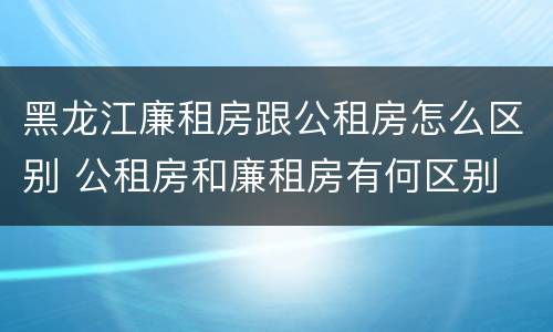 黑龙江廉租房跟公租房怎么区别 公租房和廉租房有何区别