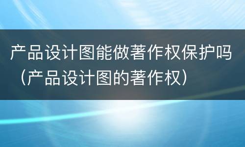 产品设计图能做著作权保护吗（产品设计图的著作权）