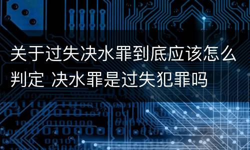 关于过失决水罪到底应该怎么判定 决水罪是过失犯罪吗