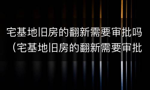 宅基地旧房的翻新需要审批吗（宅基地旧房的翻新需要审批吗多久）
