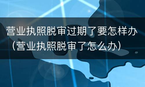营业执照脱审过期了要怎样办（营业执照脱审了怎么办）